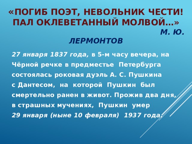 « Погиб поэт, невольник чести!  Пал оклеветанный молвой…»   М. Ю. Лермонтов 27 января 1837 года, в 5-м часу вечера, на Чёрной речке в предместье Петербурга состоялась роковая дуэль А. С. Пушкина с Дантесом, на которой Пушкин был смертельно ранен в живот. Прожив два дня, в страшных мучениях, Пушкин умер 29 января (ныне 10 февраля) 1937 года.  