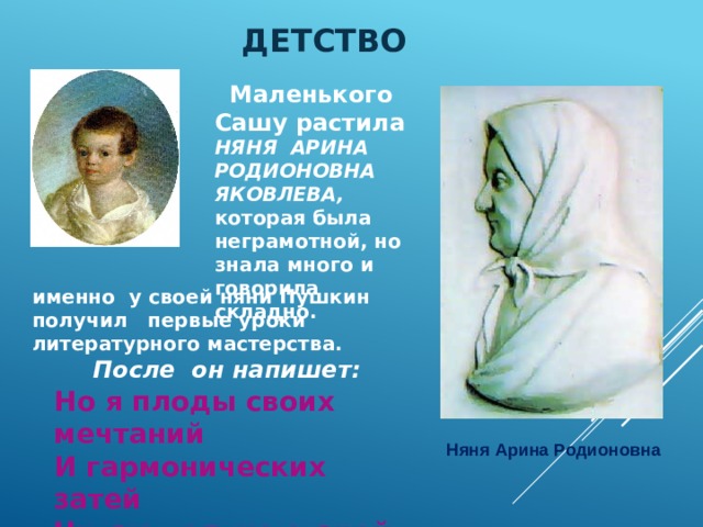 Детство    Маленького Сашу растила НЯНЯ АРИНА РОДИОНОВНА ЯКОВЛЕВА, которая была неграмотной, но знала много и говорила складно. именно у своей няни Пушкин получил первые уроки литературного мастерства.  После он напишет:  Но я плоды своих мечтаний И гармонических затей Читаю только старой няне, Подруге юности моей. Няня Арина Родионовна 