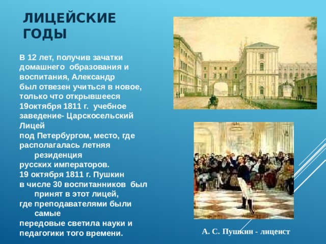 Лицейские годы В 12 лет, получив зачатки домашнего образования и воспитания, Александр был отвезен учиться в новое, только что открывшееся 19октября 1811 г. учебное заведение- Царскосельский Лицей под Петербургом, место, где располагалась летняя резиденция русских императоров. 19 октября 1811 г. Пушкин в числе 30 воспитанников был принят в этот лицей, где преподавателями были самые передовые светила науки и педагогики того времени. А. С. Пушкин - лицеист 