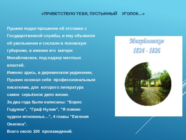   «Приветствую тебя, пустынный уголок…»    Пушкин подал прошение об отставке с Государственной службы, и ему объявили об увольнении и сослали в псковскую губернию, в имение его матери Михайловское, под надзор местных властей. Именно здесь, в деревенском уединении, Пушкин осознал себя профессиональным писателем, для которого литература самое серьёзное дело жизни. За два года были написаны: “Борис Годунов”, “Граф Нулин”, “Я помню чудное мгновенье…”, 4 главы “Евгения Онегина”. Всего около 100 произведений. 