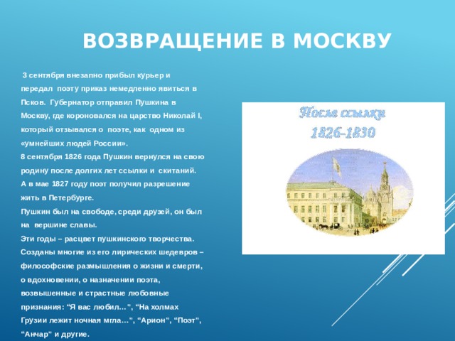 Возвращение в Москву  3 сентября внезапно прибыл курьер и передал поэту приказ немедленно явиться в Псков. Губернатор отправил Пушкина в Москву, где короновался на царство Николай I, который отзывался о поэте, как одном из «умнейших людей России». 8 сентября 1826 года Пушкин вернулся на свою родину после долгих лет ссылки и скитаний. А в мае 1827 году поэт получил разрешение жить в Петербурге. Пушкин был на свободе, среди друзей, он был на вершине славы. Эти годы – расцвет пушкинского творчества. Созданы многие из его лирических шедевров – философские размышления о жизни и смерти, о вдохновении, о назначении поэта, возвышенные и страстные любовные признания: “Я вас любил…”, “На холмах Грузии лежит ночная мгла…”, “Арион”, “Поэт”, “ Анчар” и другие. 