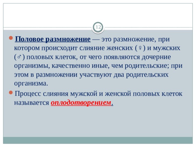  Половое размножение  — это размножение, при котором происходит слияние женских (♀) и мужских (♂) половых клеток, от чего появляются дочерние организмы, качественно иные, чем родительские; при этом в размножении участвуют два родительских организма. Процесс слияния мужской и женской половых клеток называется  оплодотворением . 