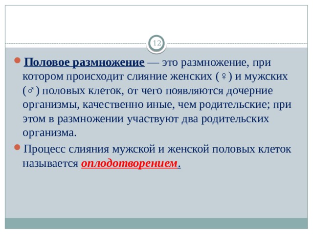  Половое размножение  — это размножение, при котором происходит слияние женских (♀) и мужских (♂) половых клеток, от чего появляются дочерние организмы, качественно иные, чем родительские; при этом в размножении участвуют два родительских организма. Процесс слияния мужской и женской половых клеток называется  оплодотворением . 