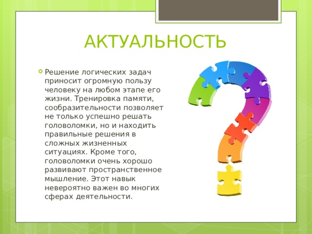 АКТУАЛЬНОСТЬ Решение логических задач приносит огромную пользу человеку на любом этапе его жизни. Тренировка памяти, сообразительности позволяет не только успешно решать головоломки, но и находить правильные решения в сложных жизненных ситуациях. Кроме того, головоломки очень хорошо развивают пространственное мышление. Этот навык невероятно важен во многих сферах деятельности.   