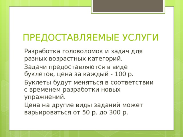 ПРЕДОСТАВЛЯЕМЫЕ УСЛУГИ Разработка головоломок и задач для разных возрастных категорий. Задачи предоставляются в виде буклетов, цена за каждый - 100 р. Буклеты будут меняться в соответствии с временем разработки новых упражнений. Цена на другие виды заданий может варьироваться от 50 р. до 300 р. 