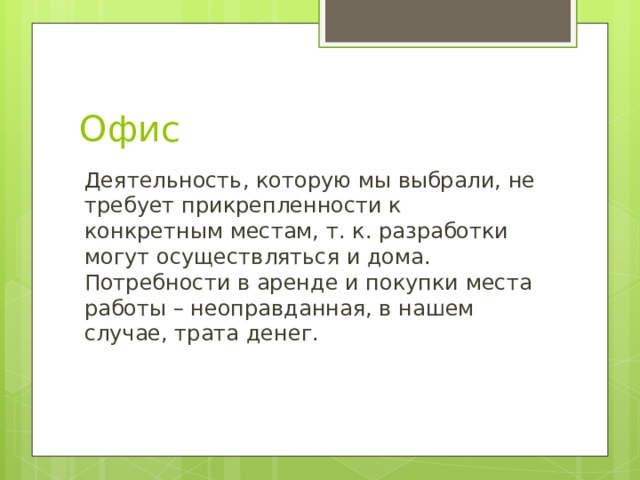 Офис Деятельность, которую мы выбрали, не требует прикрепленности к конкретным местам, т. к. разработки могут осуществляться и дома. Потребности в аренде и покупки места работы – неоправданная, в нашем случае, трата денег. 