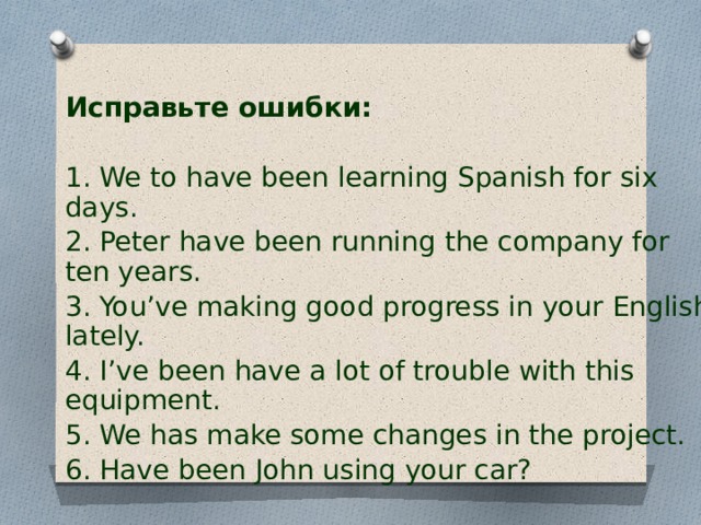 Исправьте ошибки:  1. We to have been learning Spanish for six days. 2. Peter have been running the company for ten years. 3. You’ve making good progress in your English lately. 4. I’ve been have a lot of trouble with this equipment. 5. We has make some changes in the project. 6. Have been John using your car?  