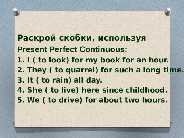  Раскрой скобки, используя Present Perfect Continuous: 1. I ( to look) for my book for an hour. 2. They ( to quarrel) for such a long time. 3. It ( to rain) all day. 4. She ( to live) here since childhood. 5. We ( to drive) for about two hours.  