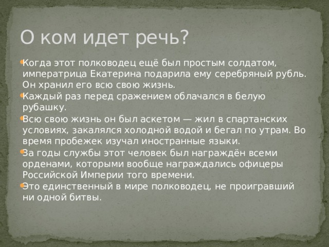 О ком идет речь? Когда этот полководец ещё был простым солдатом, императрица Екатерина подарила ему серебряный рубль. Он хранил его всю свою жизнь. Каждый раз перед сражением облачался в белую рубашку. Всю свою жизнь он был аскетом — жил в спартанских условиях, закалялся холодной водой и бегал по утрам. Во время пробежек изучал иностранные языки. За годы службы этот человек был награждён всеми орденами, которыми вообще награждались офицеры Российской Империи того времени. Это единственный в мире полководец, не проигравший ни одной битвы. 