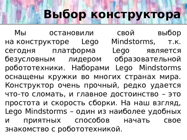 Выбор конструктора  Мы остановили свой выбор на конструкторе Lego Mindstorms, т.к. сегодня платформа Lego является безусловным лидером образовательной робототехники. Наборами Lego Mindstorms оснащены кружки во многих странах мира. Конструктор очень прочный, редко удается что-то сломать, и главное достоинство – это простота и скорость сборки. На наш взгляд, Lego Mindstorms – один из наиболее удобных и приятных способов начать свое знакомство с робототехникой. 