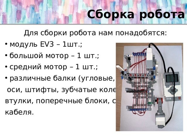 Сборка робота   Для сборки робота нам понадобятся: модуль EV3 – 1шт.; большой мотор – 1 шт.; средний мотор – 1 шт.; различные балки (угловые, прямые), рамки,  оси, штифты, зубчатые колеса, фиксаторы, втулки, поперечные блоки, соединительные кабеля. 