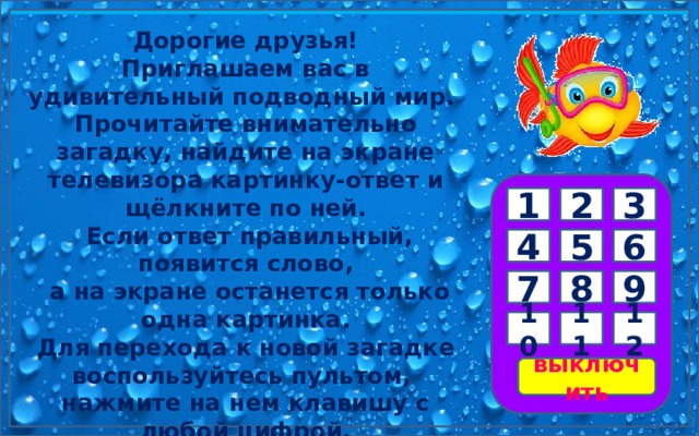 Дорогие друзья! Приглашаем вас в удивительный подводный мир. Прочитайте внимательно загадку, найдите на экране телевизора картинку-ответ и щёлкните по ней.  Если ответ правильный, появится слово,  а на экране останется только одна картинка. Для перехода к новой загадке воспользуйтесь пультом, нажмите на нем клавишу с любой цифрой. Желаем удачи! 3 2 1 6 5 4 9 8 7 11 12 10 выключить 