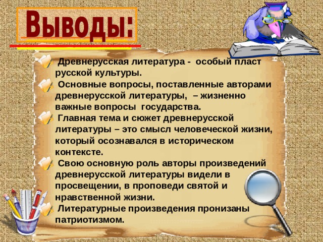  Древнерусская литература - особый пласт русской культуры.  Основные вопросы, поставленные авторами древнерусской литературы, – жизненно важные вопросы государства.  Главная тема и сюжет древнерусской литературы – это смысл человеческой жизни, который осознавался в историческом контексте.  Свою основную роль авторы произведений древнерусской литературы видели в просвещении, в проповеди святой и нравственной жизни.  Литературные произведения пронизаны патриотизмом. 