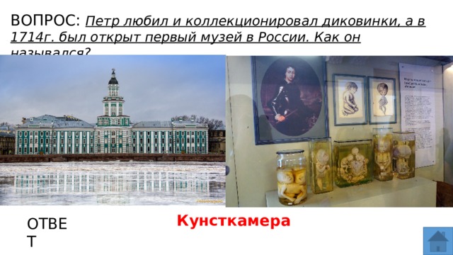 ВОПРОС: Петр любил и коллекционировал диковинки, а в 1714г. был открыт первый музей в России. Как он назывался? МЕСТО ДЛЯ ВСТАВКИ ИЗОБРАЖЕНИЯ Кунсткамера ОТВЕТ  