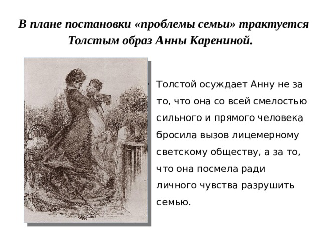  В плане постановки «проблемы семьи» трактуется Толстым образ Анны Карениной. Толстой осуждает Анну не за то, что она со всей смелостью сильного и прямого человека бросила вызов лицемерному светскому обществу, а за то, что она посмела ради личного чувства разрушить семью. 
