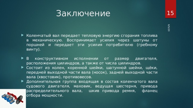 6/5/20  Заключение Коленчатый вал передает тепловую энергию сгорания топлива в механическую. Воспринимает усилия через шатуны от поршней и передает эти усилия потребителю (гребному винту). В конструктивном исполнении от размер двигателя, расположения цилиндров, а также от числа цилиндров. Состоит из колен, коренной шейки, шатунной шейки, щёки, передней выходной части вала (носок), задней выходной части вала (хвостовик), противовесов. Дополнительная группа входящая в состав коленчатого вала судового двигателя, маховик, ведущая шестерня, привода распределительного вала, шкив привода ремня, фланец отбора мощности. 