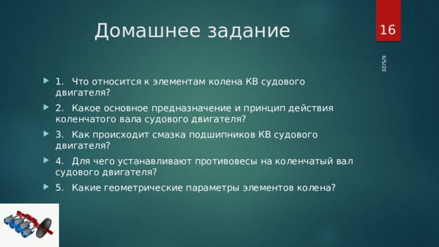 6/5/20  Домашнее задание 1.  Что относится к элементам колена КВ судового двигателя? 2.  Какое основное предназначение и принцип действия коленчатого вала судового двигателя? 3.  Как происходит смазка подшипников КВ судового двигателя? 4.  Для чего устанавливают противовесы на коленчатый вал судового двигателя? 5.  Какие геометрические параметры элементов колена? 