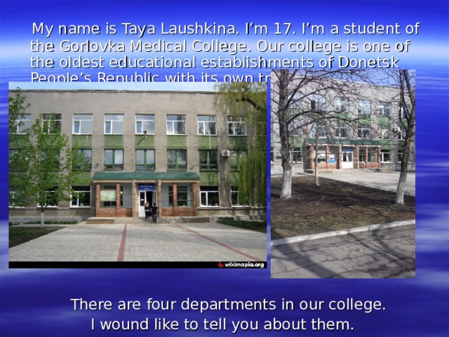 My name is Taya Laushkina. I’m 17. I’m a student of the Gorlovka Medical College. Our college is one of the oldest educational establishments of Donetsk People’s Republic with its own traditions.  There are four departments in our college. I wound like to tell you about them. 