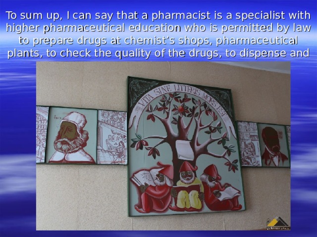 To sum up, I can say that a pharmacist is a specialist with higher pharmaceutical education who is permitted by law to prepare drugs at chemist’s shops, pharmaceutical plants, to check the quality of the drugs, to dispense and supply them. 