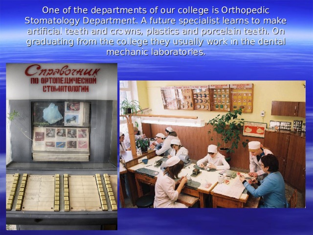One of the departments of our college is Orthopedic Stomatology Department. A future specialist learns to make artificial teeth and crowns, plastics and porcelain teeth. On graduating from the college they usually work in the dental mechanic laboratories. 