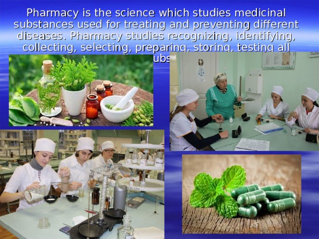 Pharmacy is the science which studies medicinal substances used for treating and preventing different diseases. Pharmacy studies recognizing, identifying, collecting, selecting, preparing, storing, testing all medical substances. 