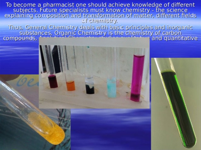 To become a pharmacist one should achieve knowledge of different subjects. Future specialists must know chemistry - the science explaining composition and transformation of matter, different fields of chemistry. Thus, General Chemistry deals with basic principles and inorganic substances, Organic Chemistry is the chemistry of carbon compounds, Analytical Chemistry studies qualitative and quantitative analyses of inorganic substances. 