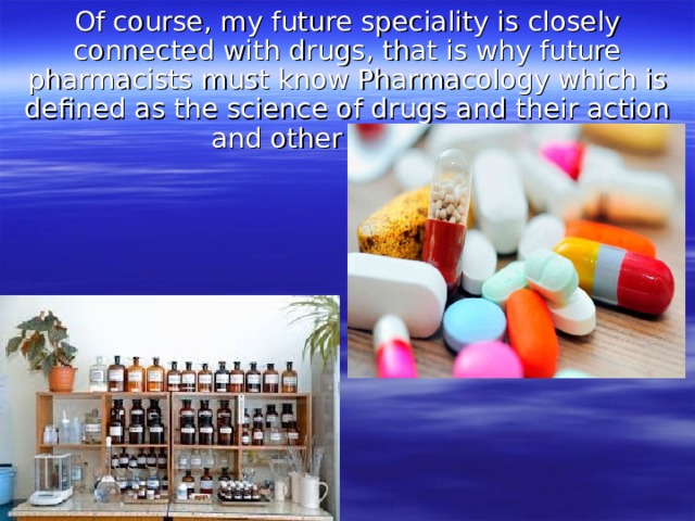 Of course, my future speciality is closely connected with drugs, that is why future pharmacists must know Pharmacology which is defined as the science of drugs and their action and other sciences. 
