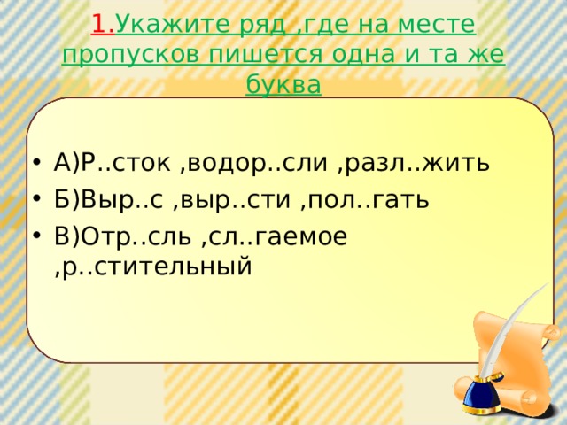 1. Укажите ряд ,где на месте пропусков пишется одна и та же буква А)Р..сток ,водор..сли ,разл..жить Б)Выр..с ,выр..сти ,пол..гать В)Отр..сль ,сл..гаемое ,р..стительный  