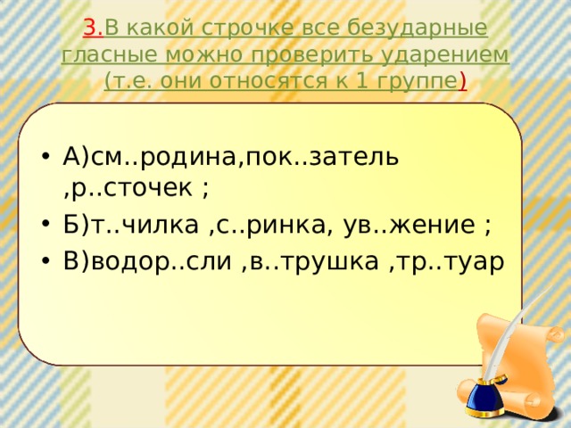 3. В какой строчке все безударные гласные можно проверить ударением (т.е. они относятся к 1 группе ) А)см..родина,пок..затель ,р..сточек ; Б)т..чилка ,с..ринка, ув..жение ; В)водор..сли ,в..трушка ,тр..туар 