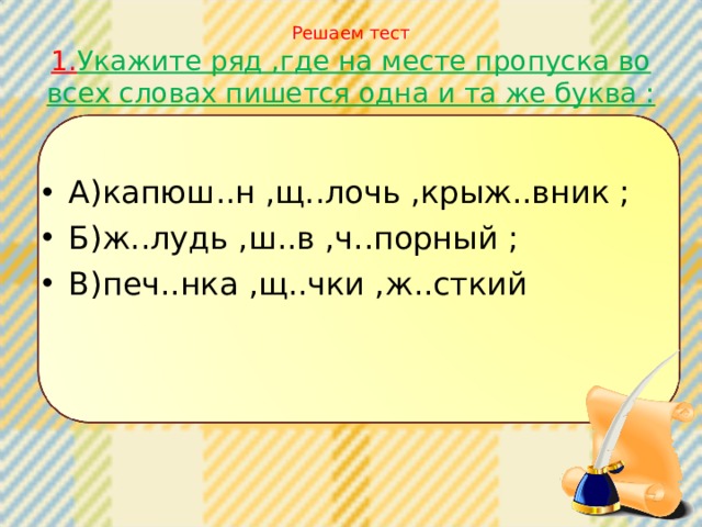 Решаем тест  1. Укажите ряд ,где на месте пропуска во всех словах пишется одна и та же буква : А)капюш..н ,щ..лочь ,крыж..вник ; Б)ж..лудь ,ш..в ,ч..порный ; В)печ..нка ,щ..чки ,ж..сткий 