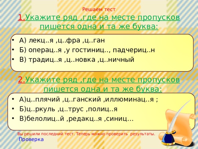 Решаем тест  1. Укажите ряд ,где на месте пропусков пишется одна и та же буква: А) лекц..я ,ц..фра ,ц..ган Б) операц..я ,у гостиниц.., падчериц..н В) традиц..я ,ц..новка ,ц..ничный 2. Укажите ряд ,где на месте пропусков пишется одна и та же буква: А)ц..плячий ,ц..ганский ,иллюминац..я ; Б)ц..ркуль ,ц..трус ,полиц..я В)белолиц..й ,редакц..я ,синиц… Вы решили последний тест. Теперь можно проверить результаты. Проверка 