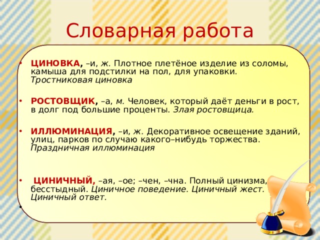 Словарная работа ЦИНОВКА , –и, ж. Плотное плетёное изделие из соломы, камыша для подстилки на пол, для упаковки. Тростниковая циновка  РОСТОВЩИК , –а, м. Человек, который даёт деньги в рост, в долг под большие проценты. Злая ростовщица.  ИЛЛЮМИНАЦИЯ , –и, ж. Декоративное освещение зданий, улиц, парков по случаю какого–нибудь торжества. Праздничная иллюминация  ЦИНИЧНЫЙ,  –ая, –ое; –чен, –чна. Полный цинизма, бесстыдный. Циничное поведение. Циничный жест. Циничный ответ.   