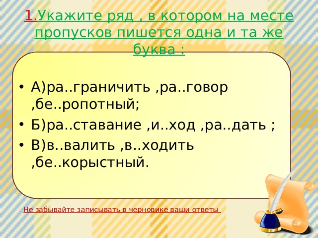  1. Укажите ряд , в котором на месте пропусков пишется одна и та же буква :   А)ра..граничить ,ра..говор ,бе..ропотный; Б)ра..ставание ,и..ход ,ра..дать ; В)в..валить ,в..ходить ,бе..корыстный. Не Не забывайте записывать в черновике ваши ответы 