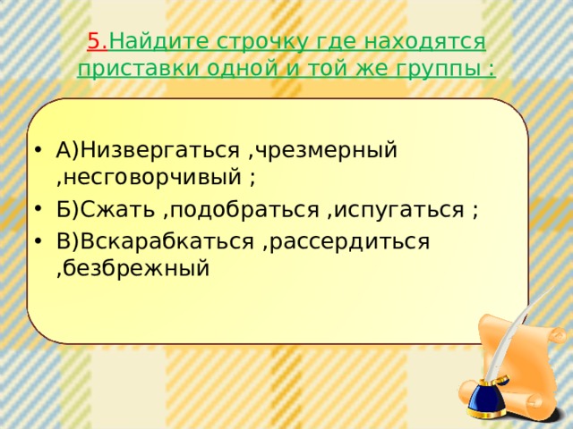 5. Найдите строчку где находятся приставки одной и той же группы : А)Низвергаться ,чрезмерный ,несговорчивый ; Б)Сжать ,подобраться ,испугаться ; В)Вскарабкаться ,рассердиться ,безбрежный 