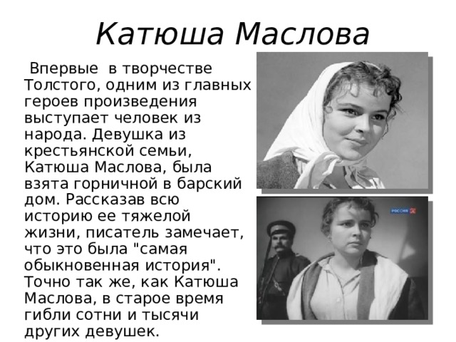 Катюша Маслова   Впервые в творчестве Толстого, одним из главных героев произведения выступает человек из народа. Девушка из крестьянской семьи, Катюша Маслова, была взята горничной в барский дом. Рассказав всю историю ее тяжелой жизни, писатель замечает, что это была 