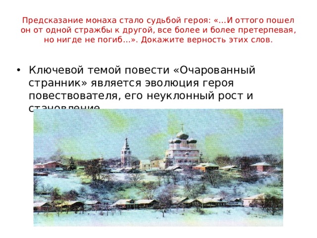 Предсказание монаха стало судьбой героя: «…И оттого пошел он от одной стражбы к другой, все более и более претерпевая, но нигде не погиб…». Докажите верность этих слов. Ключевой темой повести «Очарованный странник» является эволюция героя повествователя, его неуклонный рост и становление. 