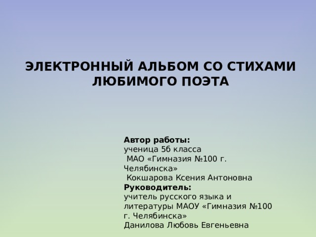 ЭЛЕКТРОННЫЙ АЛЬБОМ СО СТИХАМИ ЛЮБИМОГО ПОЭТА Автор работы: ученица 5б класса  МАО «Гимназия №100 г. Челябинска»  Кокшарова Ксения Антоновна Руководитель:  учитель русского языка и литературы МАОУ «Гимназия №100 г. Челябинска»  Данилова Любовь Евгеньевна     