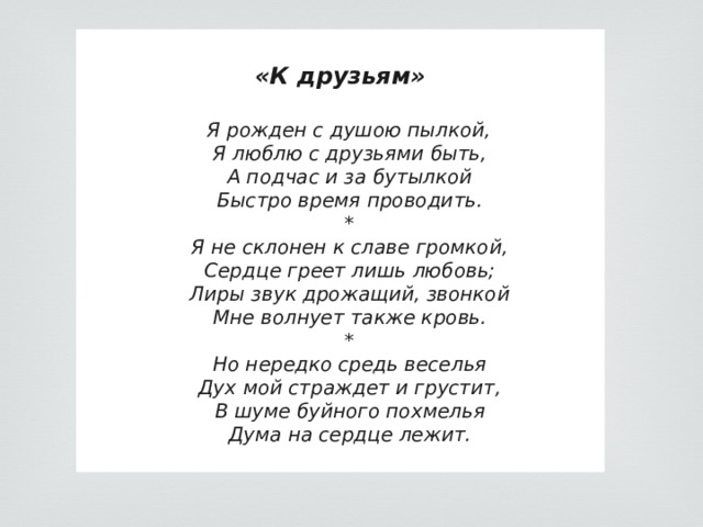  «К друзьям»  Я рожден с душою пылкой,   Я люблю с друзьями быть,  А подчас и за бутылкой   Быстро время проводить.   *   Я не склонен к славе громкой,   Сердце греет лишь любовь;   Лиры звук дрожащий, звонкой   Мне волнует также кровь.   *   Но нередко средь веселья   Дух мой страждет и грустит,   В шуме буйного похмелья   Дума на сердце лежит.  