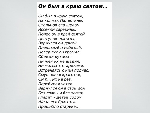 Он был в краю святом…  Он был в краю святом, На холмах Палестины. Стальной его шелом Иссекли сарацины. Понес он в край святой Цветущие ланиты; Вернулся он домой Плешивый и избитый. Неверных он громил Обеими руками – Ни жен их не щадил, Ни малых с стариками. Встречаясь с ним подчас, Смущалися красотки; Он п… их не раз, Перебирая четки. Вернулся он в свой дом Без славы и без злата; Глядит – детей содом, Жена его брюхата. Пришибло старика… 