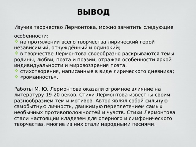 ВЫВОД Изучив творчество Лермонтова, можно заметить следующие особенности:  на протяжении всего творчества лирический герой независимый, отчуждённый и одинокий;  в творчестве Лермонтова своеобразно раскрываются темы родины, любви, поэта и поэзии, отражая особенности яркой индивидуальности и мировоззрения поэта.  стихотворения, написанные в виде лирического дневника;  «романность». Работы М. Ю. Лермонтова оказали огромное влияние на литературу 19-20 веков. Стихи Лермонтова известны своим разнообразием тем и мотивов. Автор являл собой сильную самобытную личность, движимую переплетением самых необычных противоположностей и чувств. Стихи Лермонтова стали настоящим кладезем для оперного и симфонического творчества, многие из них стали народными песнями. 