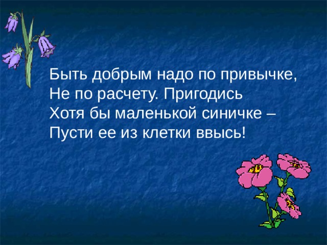 Быть добрым надо по привычке, Не по расчету. Пригодись Хотя бы маленькой синичке – Пусти ее из клетки ввысь! 