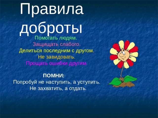 Правила доброты Помогать людям.  Защищать слабого. Делиться последним с другом. Не завидовать. Прощать ошибки другим. ПОМНИ: Попробуй не наступить, а уступить.  Не захватить, а отдать. 