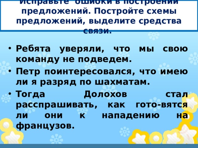 Исправьте ошибки в построении предложений. Постройте схемы предложений, выделите средства связи. Ребята уверяли, что мы свою команду не подведем. Петр поинтересовался, что имею ли я разряд по шахматам. Тогда Долохов стал расспрашивать, как гото-вятся ли они к нападению на французов. 