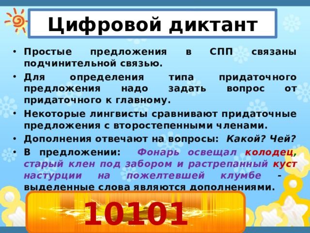 Цифровой диктант Простые предложения в СПП связаны подчинительной связью. Для определения типа придаточного предложения надо задать вопрос от придаточного к главному. Некоторые лингвисты сравнивают придаточные предложения с второстепенными членами. Дополнения отвечают на вопросы: Какой? Чей? В предложении:  Фонарь освещал колодец , старый  клен под забором и растрепанный куст  настурции на пожелтевшей клумбе  - выделенные слова являются дополнениями. 10101 1 - верно 0 - неверно 