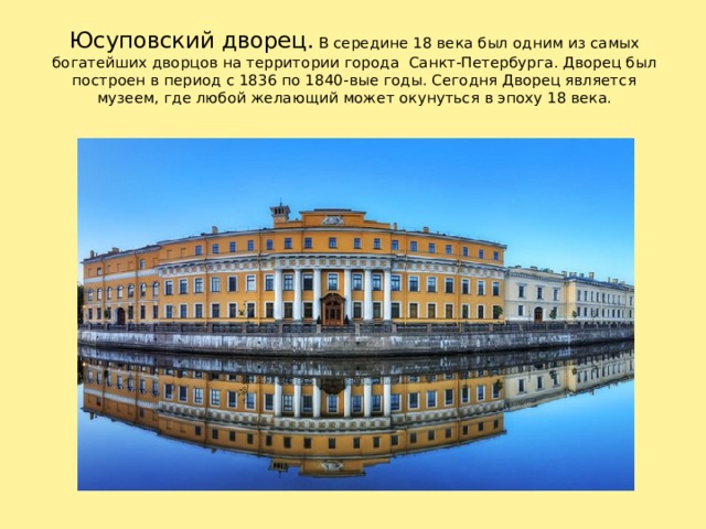 Юсуповский дворец. В середине 18 века был одним из самых богатейших дворцов на территории города Санкт-Петербурга. Дворец был построен в период с 1836 по 1840-вые годы. Сегодня Дворец является музеем, где любой желающий может окунуться в эпоху 18 века. В середине 18 века был одним из самых богатейших дворцов на территории города Санкт-Петербурга. Дворец был построен в период с 1836 по 1840-вые годы. Сегодня Дворец Юсуповых является музеем, где любой желающий может окунутся в эпоху 18 века. 1 
