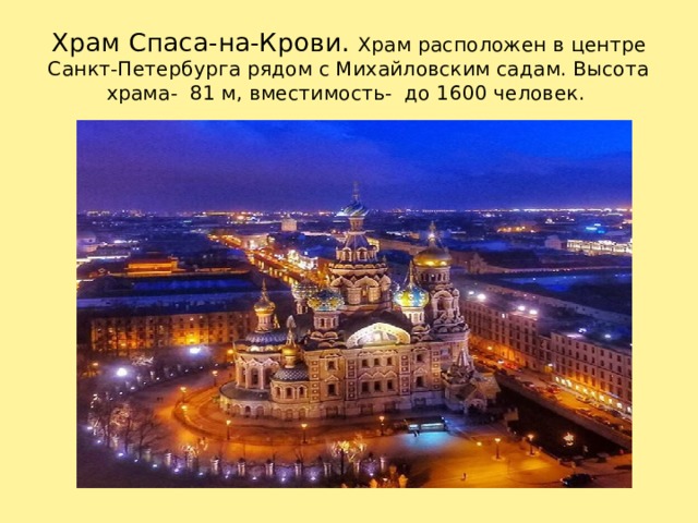 Храм Спаса-на-Крови. Храм расположен в центре Санкт-Петербурга рядом с Михайловским садам. Высота храма- 81 м, вместимость- до 1600 человек. Храм расположен в историческом центре Санкт-Петербурга на берегу канала Грибоедова рядом с Михайловским садом. Высотой храм 81 м., вместимость до 1600 человек. Возведен по указу Александра III в 1883 по 1907 годах. Строительство длилось 24 года. 19 августа 1907года собор был освящен.   1 