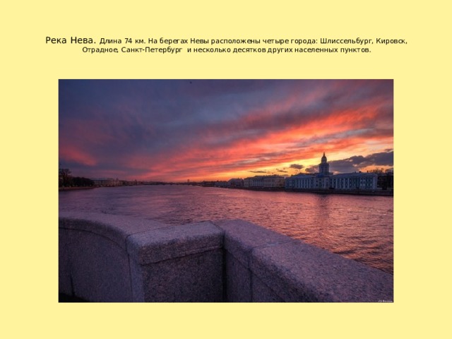 Река Нева. Длина 74 км. На берегах Невы расположены четыре города: Шлиссельбург, Кировск, Отрадное, Санкт-Петербург и несколько десятков других населенных пунктов.     Протекает по территории Ленинградской области и Санкт-Петербурга. Длина 74 км. На берегах Невы расположены четыре города: Шлиссельбург, Кировск, Отрадное, Санкт-Петербург и несколько десятков других населенных пунктов. 1 