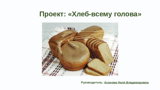  Проект: «Хлеб-всему голова»  Руководитель:  Асонова Неля Владимировна   
