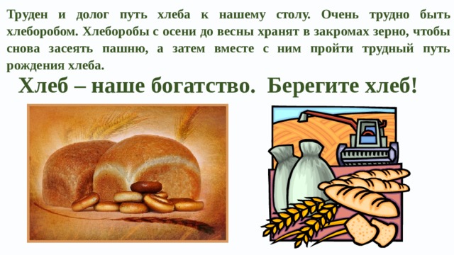 Труден и долог путь хлеба к нашему столу. Очень трудно быть хлеборобом. Хлеборобы с осени до весны хранят в закромах зерно, чтобы снова засеять пашню, а затем вместе с ним пройти трудный путь рождения хлеба. Хлеб – наше богатство. Берегите хлеб! 