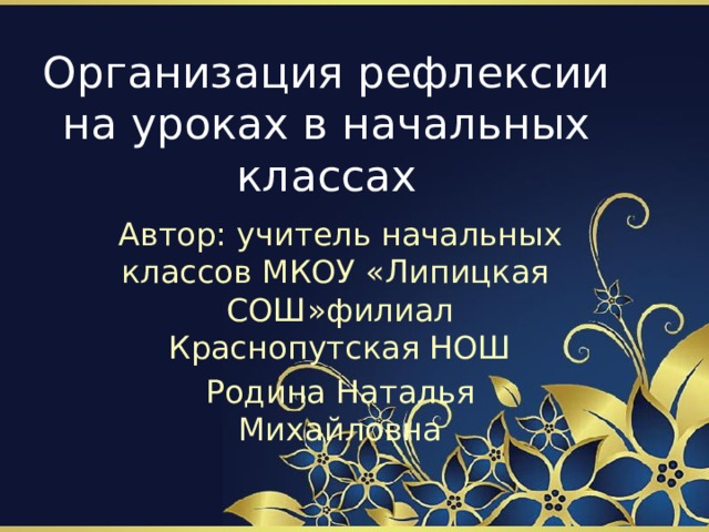 Организация рефлексии на уроках в начальных классах Автор: учитель начальных классов МКОУ «Липицкая СОШ»филиал Краснопутская НОШ Родина Наталья Михайловна 